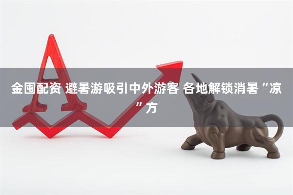 金囤配资 避暑游吸引中外游客 各地解锁消暑“凉”方