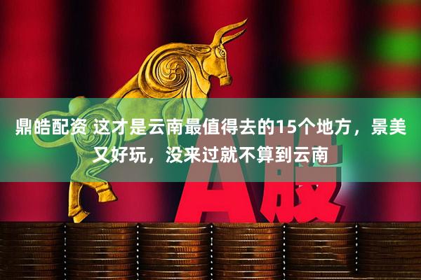 鼎皓配资 这才是云南最值得去的15个地方，景美又好玩，没来过就不算到云南