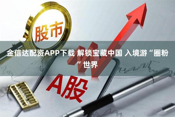 金信达配资APP下载 解锁宝藏中国 入境游“圈粉”世界