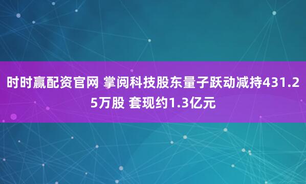 时时赢配资官网 掌阅科技股东量子跃动减持431.25万股 套现约1.3亿元
