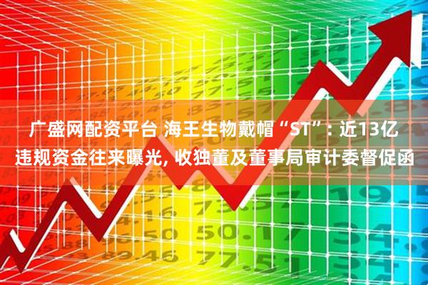 广盛网配资平台 海王生物戴帽“ST”: 近13亿违规资金往来曝光, 收独董及董事局审计委督促函