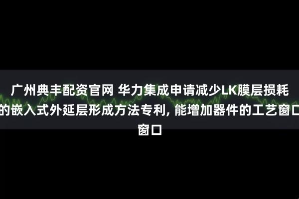广州典丰配资官网 华力集成申请减少LK膜层损耗的嵌入式外延层形成方法专利, 能增加器件的工艺窗口