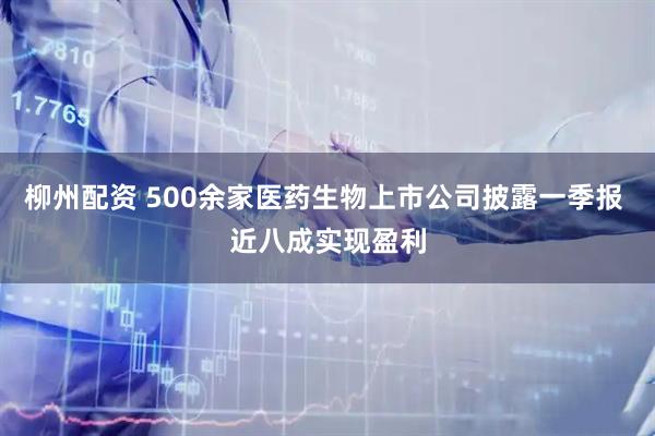 柳州配资 500余家医药生物上市公司披露一季报 近八成实现盈利