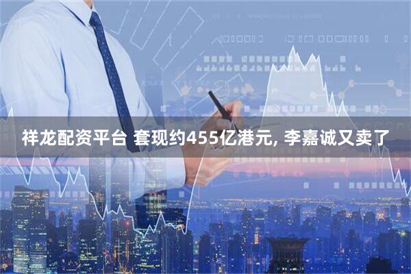 祥龙配资平台 套现约455亿港元, 李嘉诚又卖了
