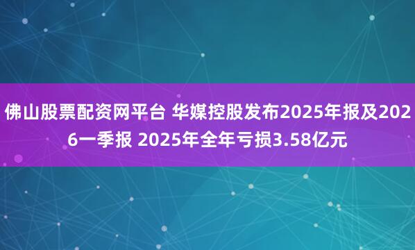 佛山股票配资网平台 华媒控股发布2025年报及2026一季报 2025年全年亏损3.58亿元