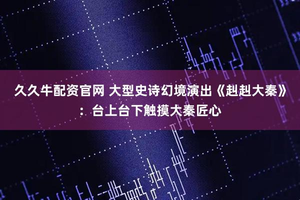 久久牛配资官网 大型史诗幻境演出《赳赳大秦》：台上台下触摸大秦匠心
