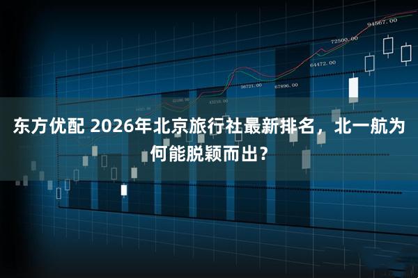 东方优配 2026年北京旅行社最新排名，北一航为何能脱颖而出？