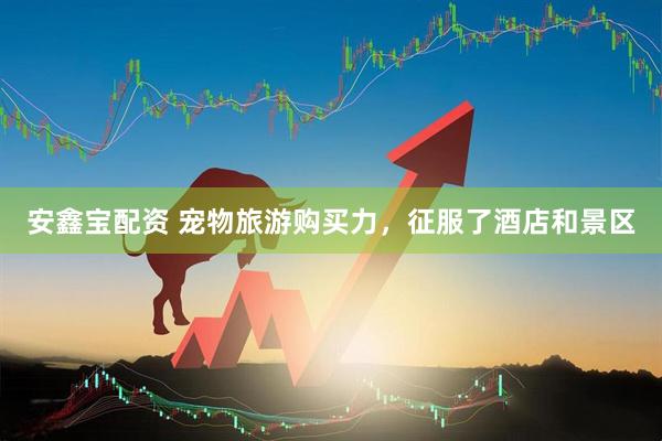 安鑫宝配资 宠物旅游购买力，征服了酒店和景区