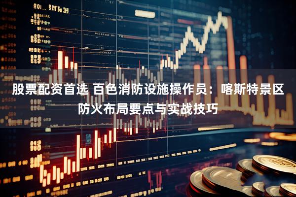 股票配资首选 百色消防设施操作员：喀斯特景区防火布局要点与实战技巧