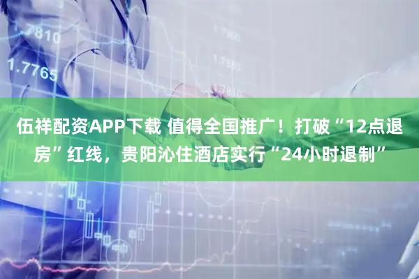 伍祥配资APP下载 值得全国推广！打破“12点退房”红线，贵阳沁住酒店实行“24小时退制”