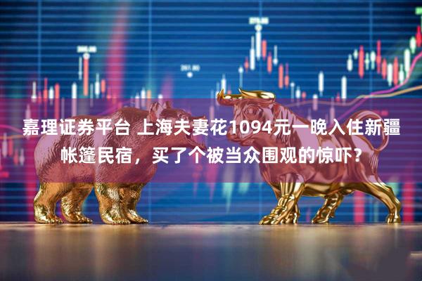 嘉理证券平台 上海夫妻花1094元一晚入住新疆帐篷民宿，买了个被当众围观的惊吓？