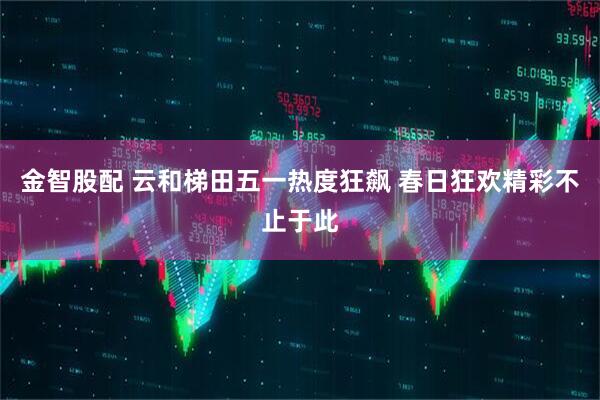金智股配 云和梯田五一热度狂飙 春日狂欢精彩不止于此