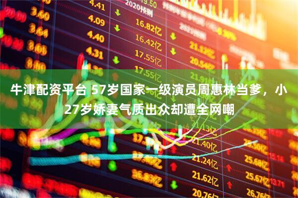 牛津配资平台 57岁国家一级演员周惠林当爹，小27岁娇妻气质出众却遭全网嘲