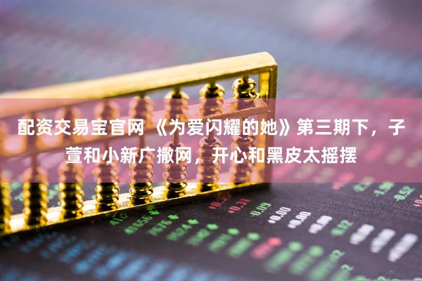 配资交易宝官网 《为爱闪耀的她》第三期下，子萱和小新广撒网，开心和黑皮太摇摆