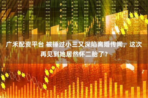 广禾配资平台 被锤过小三又深陷离婚传闻，这次再见到她居然怀二胎了？