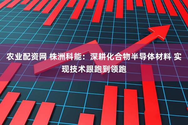 农业配资网 株洲科能：深耕化合物半导体材料 实现技术跟跑到领跑