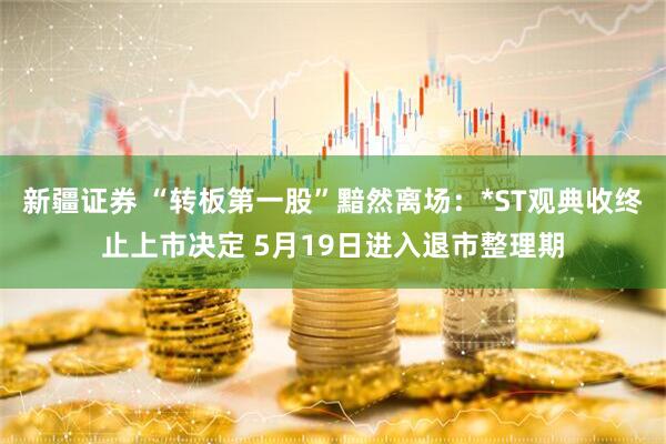 新疆证券 “转板第一股”黯然离场：*ST观典收终止上市决定 5月19日进入退市整理期