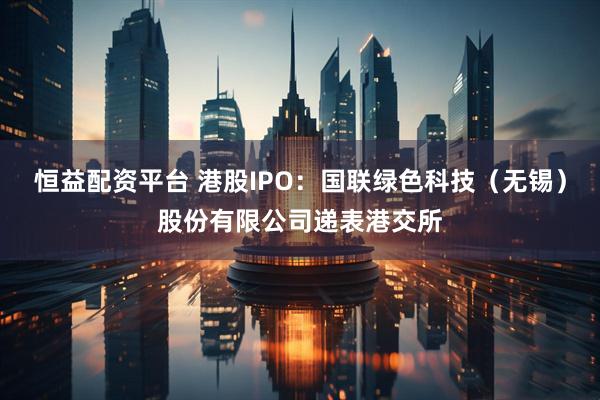 恒益配资平台 港股IPO：国联绿色科技（无锡）股份有限公司递表港交所