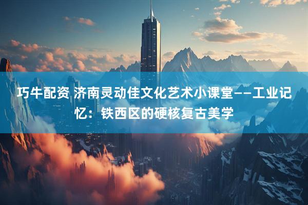 巧牛配资 济南灵动佳文化艺术小课堂——工业记忆：铁西区的硬核复古美学