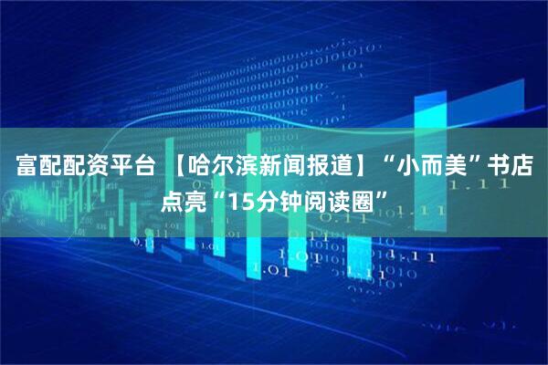 富配配资平台 【哈尔滨新闻报道】“小而美”书店点亮“15分钟阅读圈”
